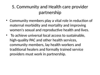 5. Community and Health care provider
partnership
• Community members play a vital role in reduction of
maternal morbidity and mortality and improving
women's sexual and reproductive health and lives.
• To achieve universal local access to sustainable,
high-quality PAC and other health services,
community members, lay health workers and
traditional healers and formally trained service
providers must work in partnership.
 