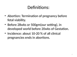 3
Definitions:
• Abortion: Termination of pregnancy before
fetal viability.
• Before 28wks or 500gm(our setting), in
developed world before 20wks of Gestation.
• Incidence: about 10-20 % of all clinical
pregnancies ends in abortions.
 