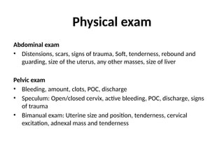 Physical exam
Abdominal exam
• Distensions, scars, signs of trauma, Soft, tenderness, rebound and
guarding, size of the uterus, any other masses, size of liver
Pelvic exam
• Bleeding, amount, clots, POC, discharge
• Speculum: Open/closed cervix, active bleeding, POC, discharge, signs
of trauma
• Bimanual exam: Uterine size and position, tenderness, cervical
excitation, adnexal mass and tenderness
32
 