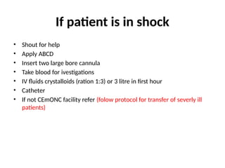 If patient is in shock
• Shout for help
• Apply ABCD
• Insert two large bore cannula
• Take blood for ivestigations
• IV fluids crystalloids (ration 1:3) or 3 litre in first hour
• Catheter
• If not CEmONC facility refer (folow protocol for transfer of severly ill
patients)
 