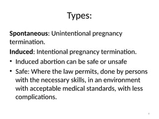 4
Types:
Spontaneous: Unintentional pregnancy
termination.
Induced: Intentional pregnancy termination.
• Induced abortion can be safe or unsafe
• Safe: Where the law permits, done by persons
with the necessary skills, in an environment
with acceptable medical standards, with less
complications.
 