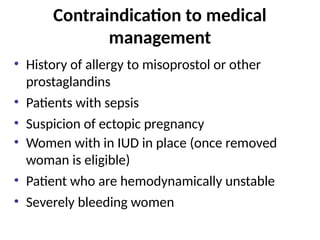 Contraindication to medical
management
• History of allergy to misoprostol or other
prostaglandins
• Patients with sepsis
• Suspicion of ectopic pregnancy
• Women with in IUD in place (once removed
woman is eligible)
• Patient who are hemodynamically unstable
• Severely bleeding women
 