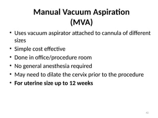 42
Manual Vacuum Aspiration
(MVA)
• Uses vacuum aspirator attached to cannula of different
sizes
• Simple cost effective
• Done in office/procedure room
• No general anesthesia required
• May need to dilate the cervix prior to the procedure
• For uterine size up to 12 weeks
 