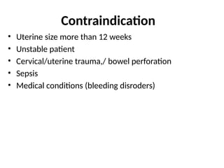 Contraindication
• Uterine size more than 12 weeks
• Unstable patient
• Cervical/uterine trauma,/ bowel perforation
• Sepsis
• Medical conditions (bleeding disroders)
 