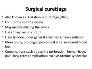 Surgical curettage
• Also known as Dilatation & Curettage (D&C)
• For uterine size >12 weeks
• May involve dilating the cervix
• Uses Sharp metal curette
• Usually done under general anesthesia/heavy sedation
• More costly, prolonged procedural time, increased blood
loss
• Complications such as uterine perforation, hemorrhage,
pain, long term complications such as uterine synaechiae
45
 