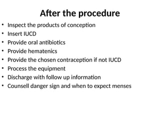 After the procedure
• Inspect the products of conception
• Insert IUCD
• Provide oral antibiotics
• Provide hematenics
• Provide the chosen contraception if not IUCD
• Process the equipment
• Discharge with follow up information
• Counsell danger sign and when to expect menses
 