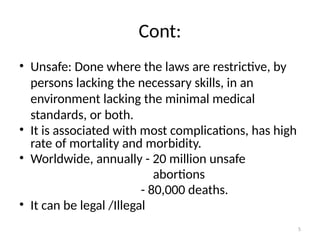 5
Cont:
• Unsafe: Done where the laws are restrictive, by
persons lacking the necessary skills, in an
environment lacking the minimal medical
standards, or both.
• It is associated with most complications, has high
rate of mortality and morbidity.
• Worldwide, annually - 20 million unsafe
abortions
- 80,000 deaths.
• It can be legal /Illegal
 