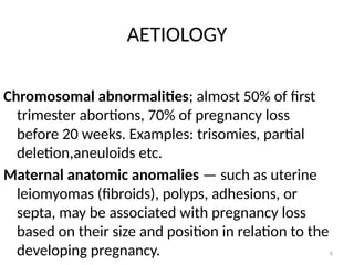 6
AETIOLOGY
Chromosomal abnormalities; almost 50% of first
trimester abortions, 70% of pregnancy loss
before 20 weeks. Examples: trisomies, partial
deletion,aneuloids etc.
Maternal anatomic anomalies — such as uterine
leiomyomas (fibroids), polyps, adhesions, or
septa, may be associated with pregnancy loss
based on their size and position in relation to the
developing pregnancy.
 