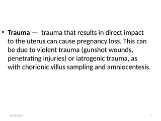 05/05/2025 7
• Trauma — trauma that results in direct impact
to the uterus can cause pregnancy loss. This can
be due to violent trauma (gunshot wounds,
penetrating injuries) or iatrogenic trauma, as
with chorionic villus sampling and amniocentesis.
 