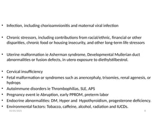 05/05/2025 8
• Infection, including chorioamnionitis and maternal viral infection
• Chronic stressors, including contributions from racial/ethnic, financial or other
disparities, chronic food or housing insecurity, and other long-term life stressors
• Uterine malformation ie Asherman syndrome, Developmental Mullerian duct
abnormalities or fusion defects, in utero exposure to diethylstilbestrol.
• Cervical insufficiency
• Fetal malformation or syndromes such as anencephaly, trisomies, renal agenesis, or
hydrops
• Autoimmune disorders ie Thrombophilias, SLE, APS
• Pregnancy event ie Abruption, early PPROM, preterm labor
• Endocrine abnormalities: DM, Hyper and Hypothyroidism, progesterone deficiency.
• Environmental factors: Tobacco, caffeine, alcohol, radiation and IUCDs.
 