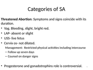 9
Categories of SA
Threatened Abortion: Symptoms and signs coincide with its
duration.
• Vag. Bleeding, slight, bright red.
• LAP- absent or slight
• USS- live fetus
• Cervix os- not dilated.
Management: Restricted physical activities including intercourse
– Follow up seven days
– Counsel on danger signs
• Progesterone and gonadotrophins role is controversial.
 