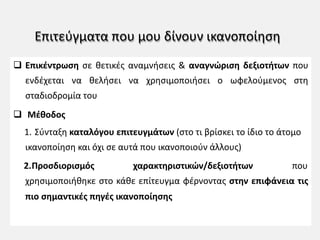 Επιτεύγματα που μου δίνουν ικανοποίηση
q Επικέντρωση σε θετικές αναμνήσεις & αναγνώριση δεξιοτήτων που
ενδέχεται να θελήσει να χρησιμοποιήσει ο ωφελούμενος στη
σταδιοδρομία του
q Μέθοδος
1. Σύνταξη καταλόγου επιτευγμάτων (στο τι βρίσκει το ίδιο το άτομο
ικανοποίηση και όχι σε αυτά που ικανοποιούν άλλους)
2.Προσδιορισμός χαρακτηριστικών/δεξιοτήτων που
χρησιμοποιήθηκε στο κάθε επίτευγμα φέρνοντας στην επιφάνεια τις
πιο σημαντικές πηγές ικανοποίησης
 