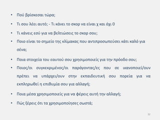 • Πού βρίσκεσαι τώρα;
• Τι σου λέει αυτό; - Τι κάνει το σκορ να είναι χ και όχι 0
• Τι κάνεις εσύ για να βελτιώσεις το σκορ σου;
• Ποιο είναι το σημείο της κλίμακας που αντιπροσωπεύσει κάτι καλό για
σένα;
• Ποια στοιχεία του εαυτού σου χρησιμοποιείς για την πρόοδο σου;
• Ποιος/οι συγκεκριμένος/οι παράγοντας/ες που σε ικανοποιεί/ουν
πρέπει να υπάρχει/ουν στην εκπαιδευτική σου πορεία για να
εκπληρωθεί η επιθυμία σου για αλλαγή;
• Ποια μέσα χρησιμοποιείς για να φέρεις αυτή την αλλαγή;
• Πώς ξέρεις ότι τα χρησιμοποίησες σωστά;
32
 