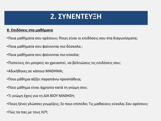 2. ΣΥΝΕΝΤΕΥΞΗ
Β. Επιδόσεις στα μαθήματα
•Ποια μαθήματα σου αρέσουν; Ποιες είναι οι επιδόσεις σου στα διαγωνίσματα;
•Ποια μαθήματα σου φαίνονται πιο δύσκολα ;
•Ποια μαθήματα σου φαίνονται πιο εύκολα;
•Πιστεύεις ότι μπορείς αν χρειαστεί, να βελτιώσεις τις επιδόσεις σου;
•Αδικήθηκες σε κάποιο ΜΑΘΗΜΑ;
•Ποιο μάθημα αξίζει παραπάνω προσπάθεια;
•Ποιο μάθημα είναι άχρηστο κατά τη γνώμη σου;
•Τι γνώμη έχεις για τη ΔΙΑ ΒΙΟΥ ΜΑΘΗΣΗ;
•Ποιες ξένες γλώσσες γνωρίζεις; Σε ποιο επίπεδο; Τις μαθαίνεις εύκολα; Σου αρέσουν;
•Πώς τα πας με τους Η/Υ;
 