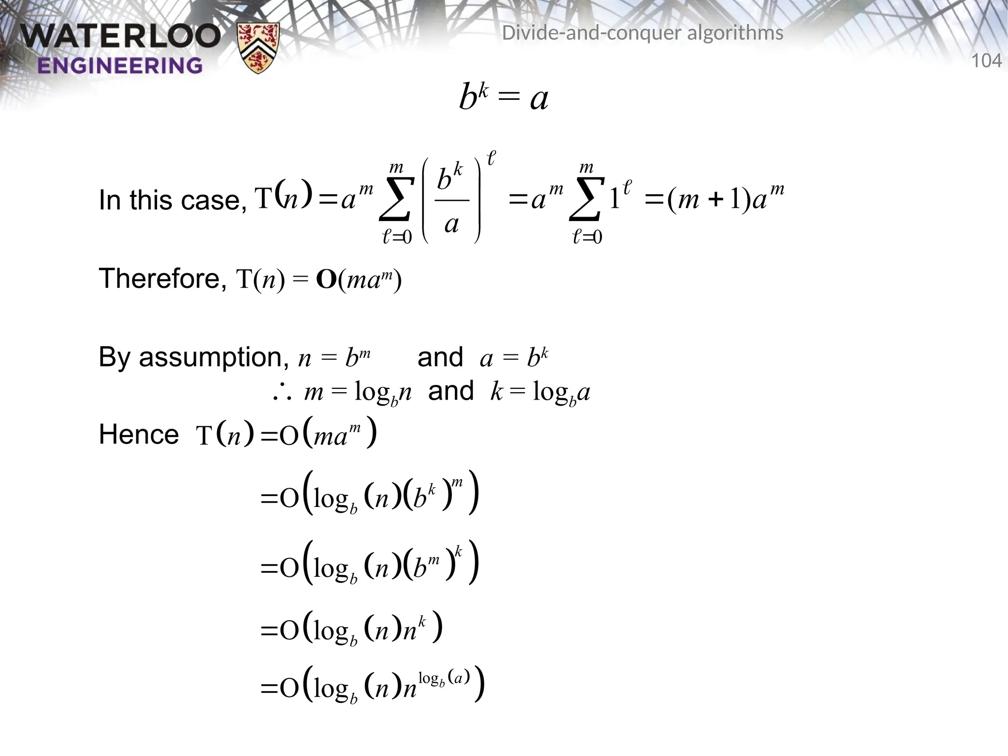 104
Divide-and-conquer algorithms
bk
= a
In this case,
Therefore, T(n) = O(mam
)
By assumption, n = bm
and a = bk
∴ m = logbn and k = logba
Hence
  m
m
m
m k
m
a
m
a
a
b
a
n )
1
(
1
T
0
0











 
 
 



   
  
 
  
 
 
 
   
 
log
T O
O log
O log
O log
O log b
m
m
k
b
k
m
b
k
b
a
b
n ma
n b
n b
n n
n n





 