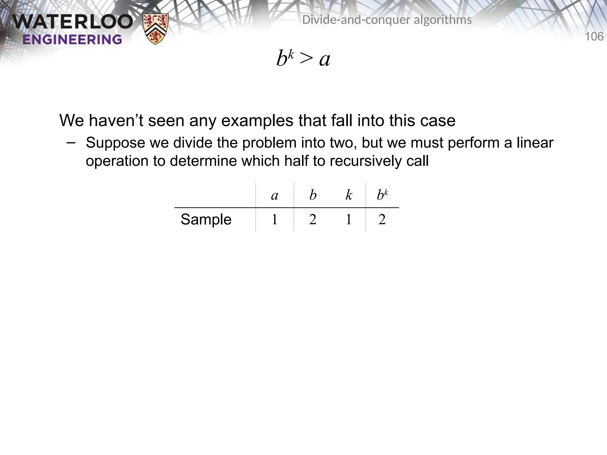 106
Divide-and-conquer algorithms
bk
> a
We haven’t seen any examples that fall into this case
– Suppose we divide the problem into two, but we must perform a linear
operation to determine which half to recursively call
a b k bk
Sample 1 2 1 2
 