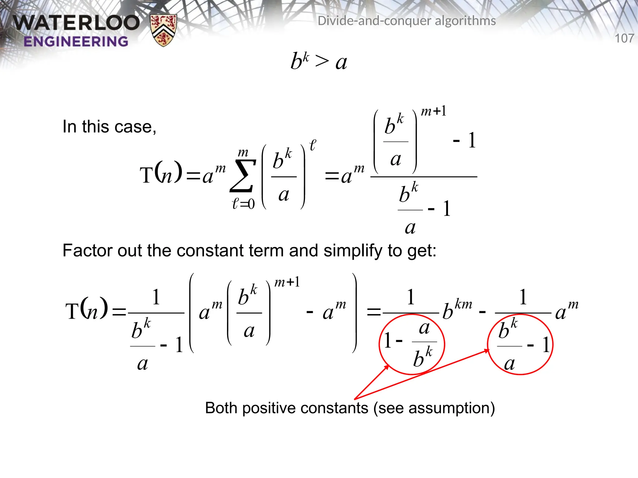 107
Divide-and-conquer algorithms
bk
> a
In this case,
Factor out the constant term and simplify to get:
 
1
1
T
1
0 






















a
b
a
b
a
a
b
a
n k
m
k
m
m k
m


  m
k
km
k
m
m
k
m
k
a
a
b
b
b
a
a
a
b
a
a
b
n
1
1
1
1
1
1
T
1
























Both positive constants (see assumption)
 