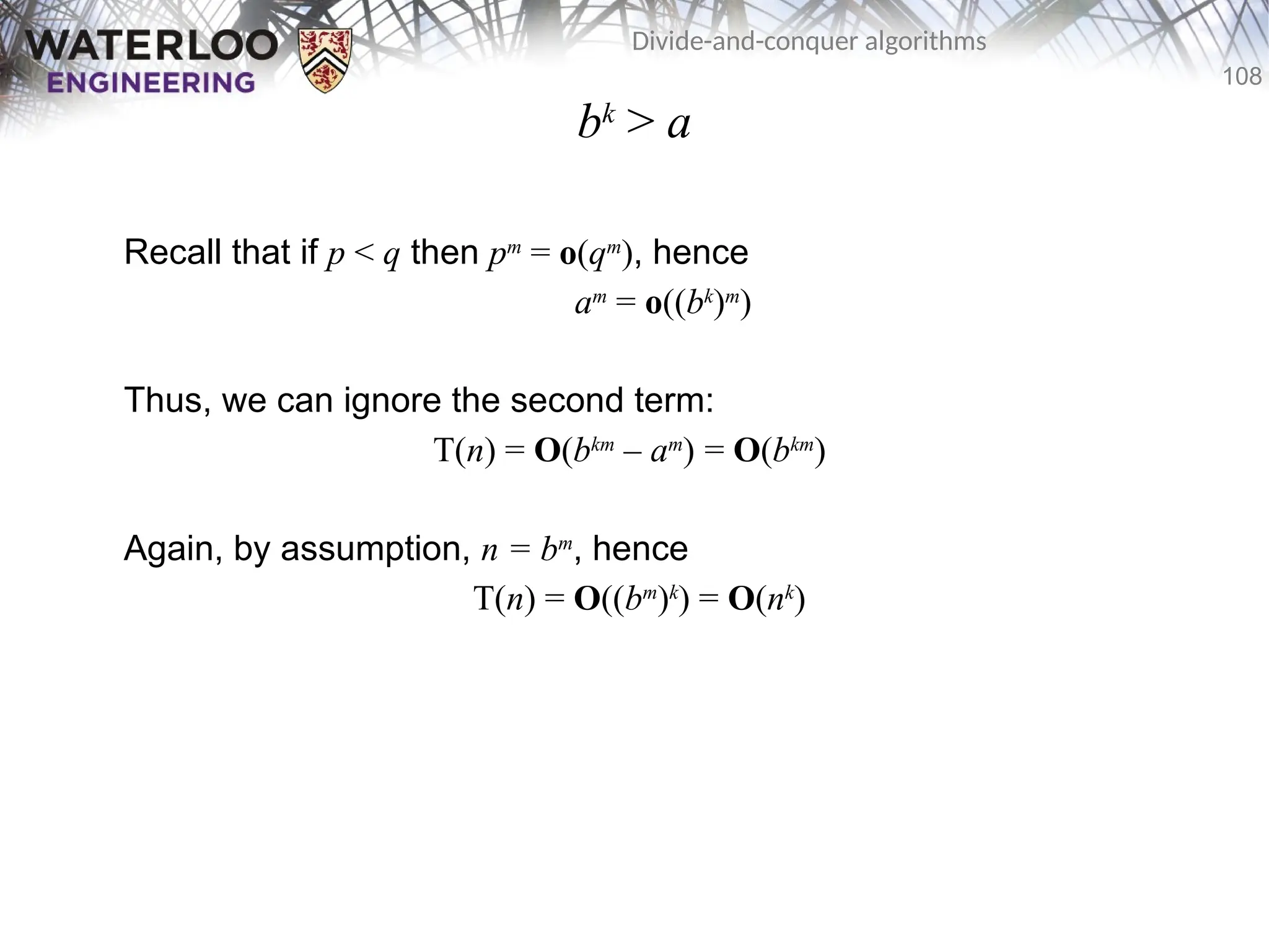 108
Divide-and-conquer algorithms
bk
> a
Recall that if p < q then pm
= o(qm
), hence
am
= o((bk
)m
)
Thus, we can ignore the second term:
T(n) = O(bkm
– am
) = O(bkm
)
Again, by assumption, n = bm
, hence
T(n) = O((bm
)k
) = O(nk
)
 