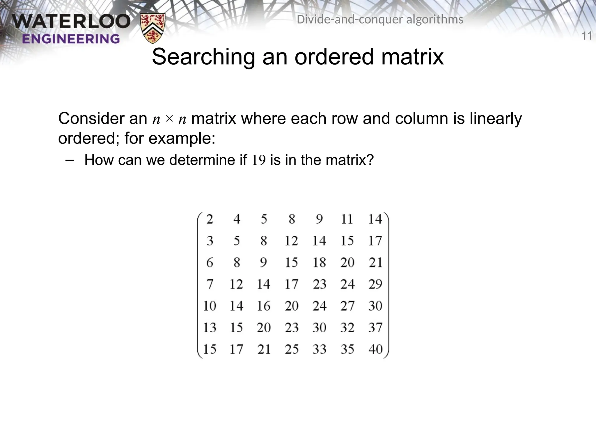 11
Divide-and-conquer algorithms
Searching an ordered matrix
Consider an n × n matrix where each row and column is linearly
ordered; for example:
– How can we determine if 19 is in the matrix?
 