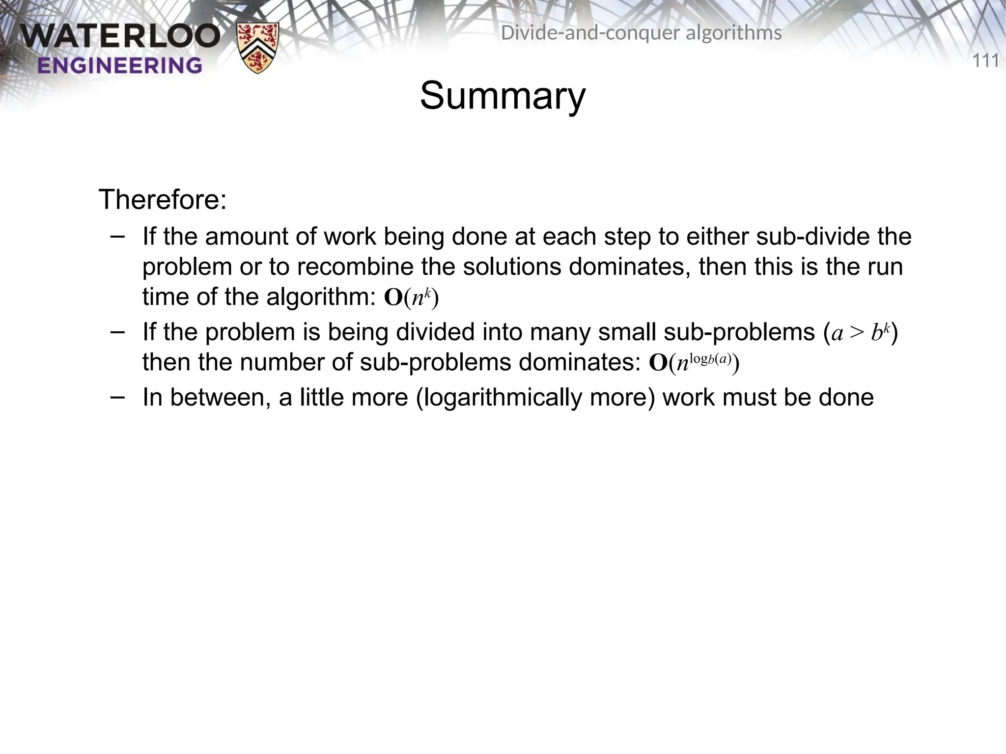 111
Divide-and-conquer algorithms
Summary
Therefore:
– If the amount of work being done at each step to either sub-divide the
problem or to recombine the solutions dominates, then this is the run
time of the algorithm: O(nk
)
– If the problem is being divided into many small sub-problems (a > bk
)
then the number of sub-problems dominates: O(nlogb(a)
)
– In between, a little more (logarithmically more) work must be done
 