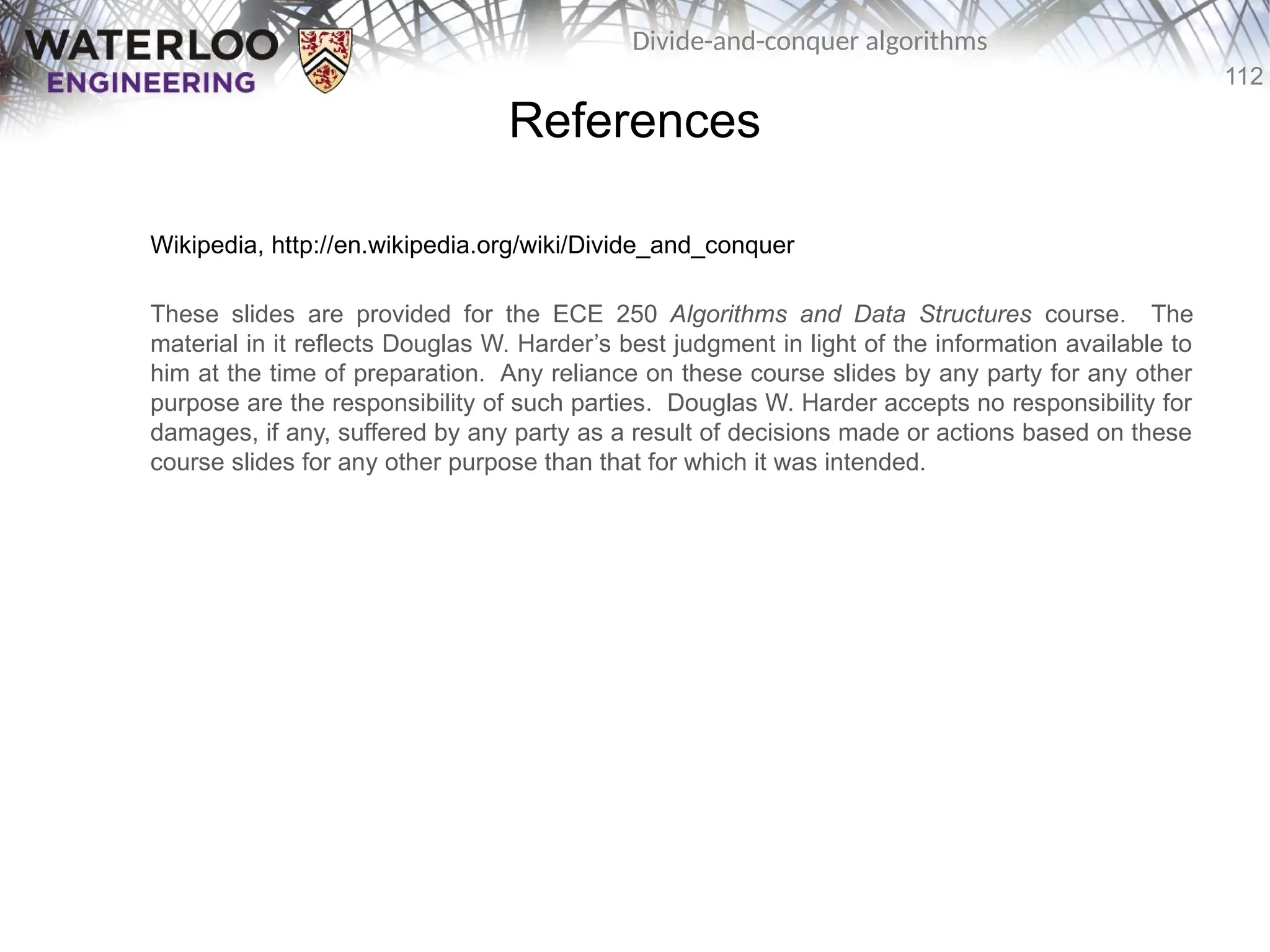 112
Divide-and-conquer algorithms
References
Wikipedia, http://en.wikipedia.org/wiki/Divide_and_conquer
These slides are provided for the ECE 250 Algorithms and Data Structures course. The
material in it reflects Douglas W. Harder’s best judgment in light of the information available to
him at the time of preparation. Any reliance on these course slides by any party for any other
purpose are the responsibility of such parties. Douglas W. Harder accepts no responsibility for
damages, if any, suffered by any party as a result of decisions made or actions based on these
course slides for any other purpose than that for which it was intended.
 