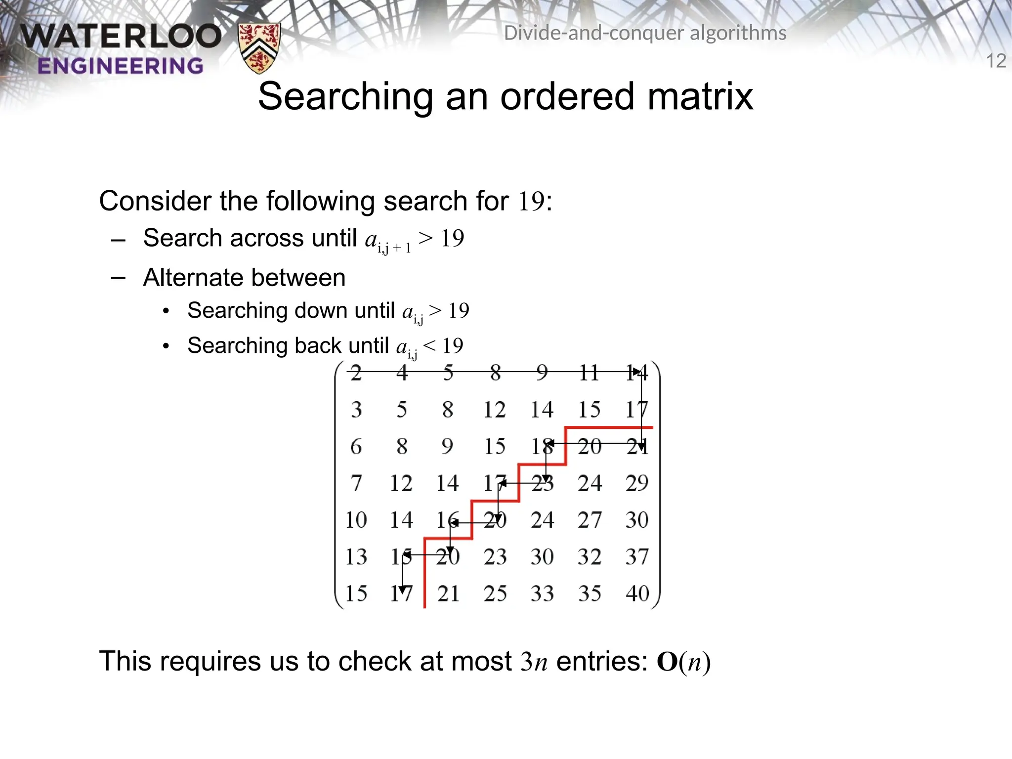 12
Divide-and-conquer algorithms
Searching an ordered matrix
Consider the following search for 19:
– Search across until ai,j + 1 > 19
– Alternate between
• Searching down until ai,j > 19
• Searching back until ai,j < 19
This requires us to check at most 3n entries: O(n)
 