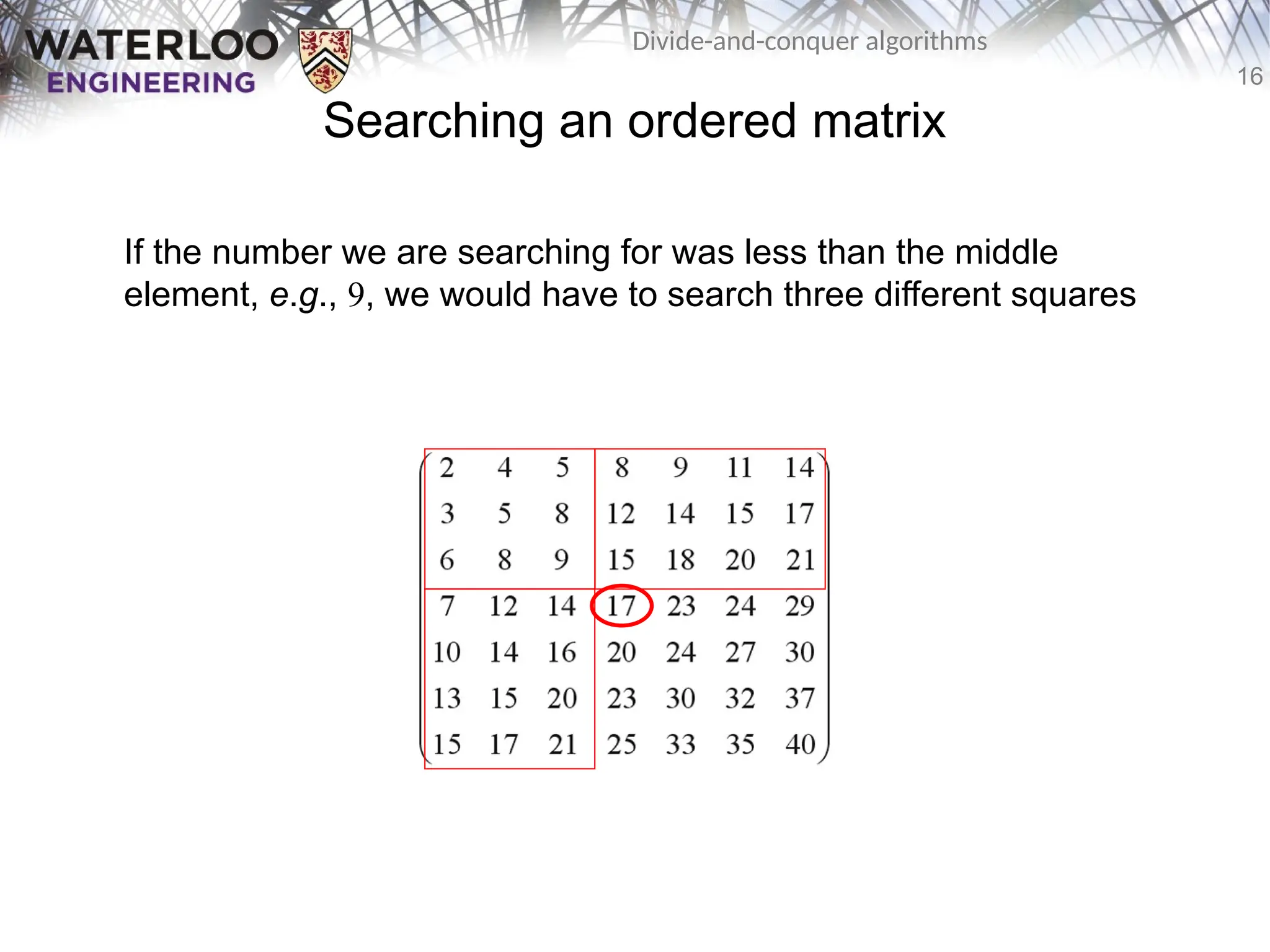 16
Divide-and-conquer algorithms
Searching an ordered matrix
If the number we are searching for was less than the middle
element, e.g., 9, we would have to search three different squares
 