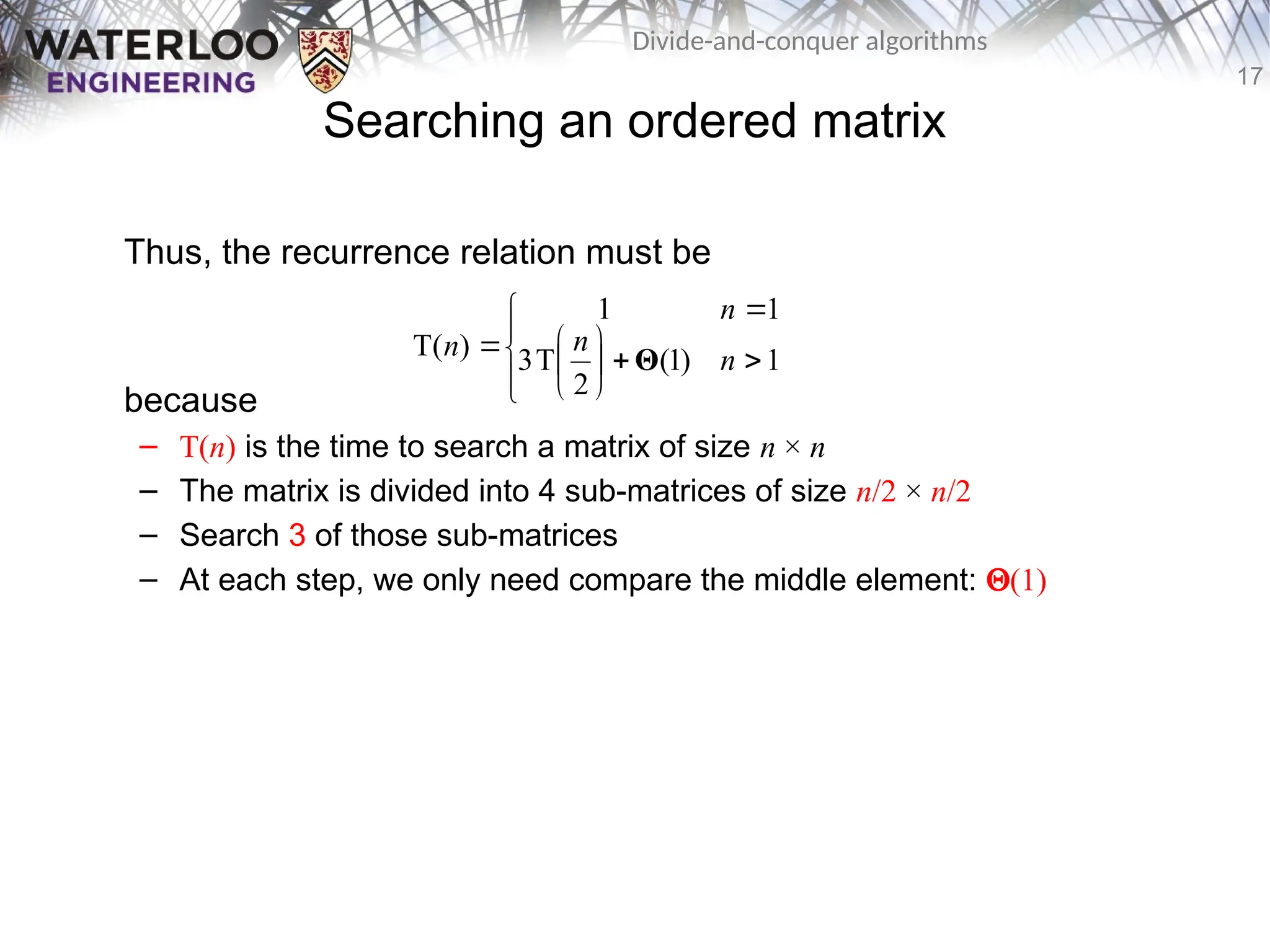 17
Divide-and-conquer algorithms
Searching an ordered matrix
Thus, the recurrence relation must be
because
– T(n) is the time to search a matrix of size n × n
– The matrix is divided into 4 sub-matrices of size n/2 × n/2
– Search 3 of those sub-matrices
– At each step, we only need compare the middle element: Q(1)














 1
)
1
(
2
T
3
1
1
)
T( n
n
n
n Θ
 