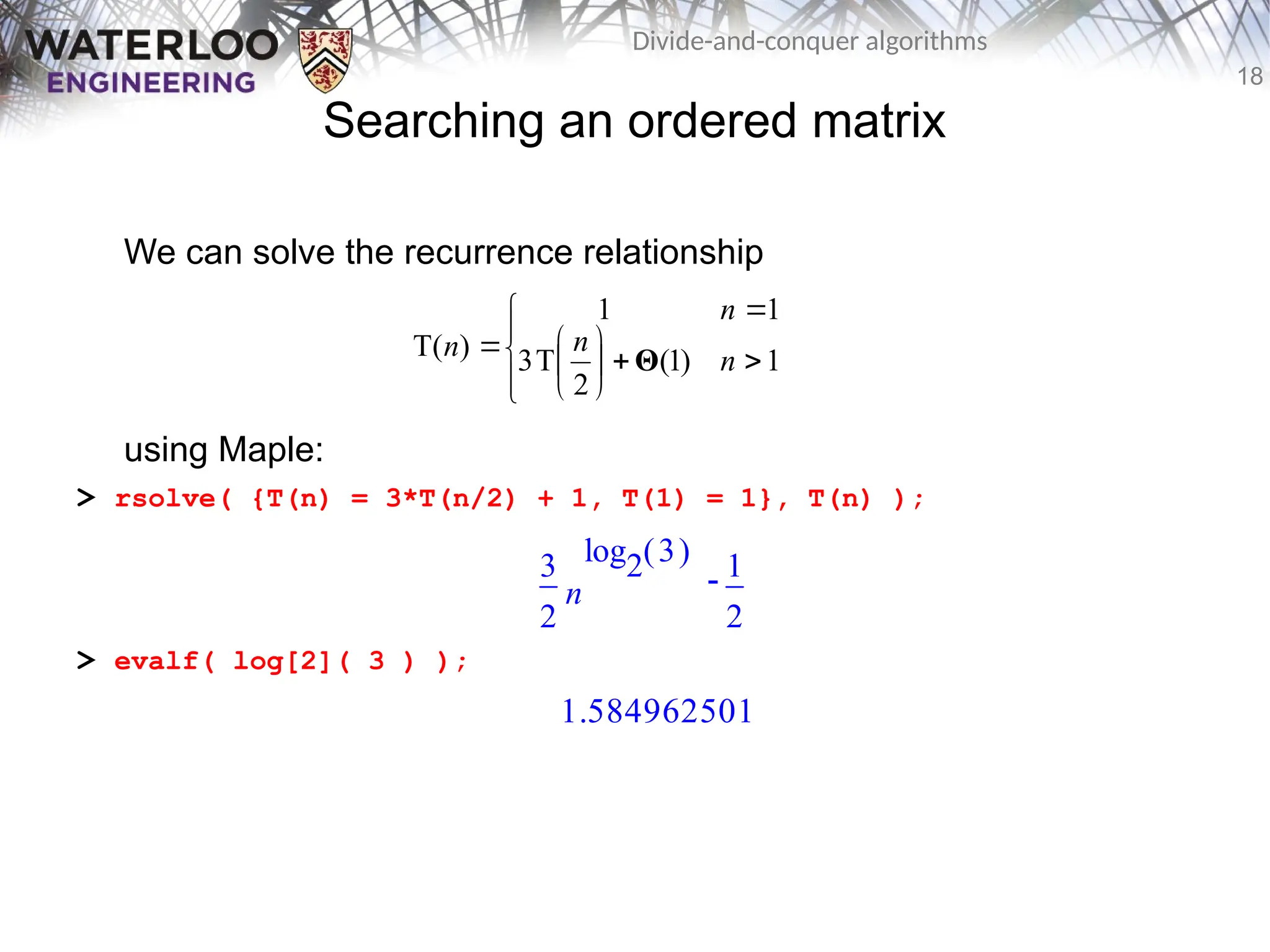 18
Divide-and-conquer algorithms
Searching an ordered matrix
We can solve the recurrence relationship
using Maple:
> rsolve( {T(n) = 3*T(n/2) + 1, T(1) = 1}, T(n) );
> evalf( log[2]( 3 ) );














 1
)
1
(
2
T
3
1
1
)
T( n
n
n
n Θ

3
2
n
( )
log2 3 1
2
1.584962501
 