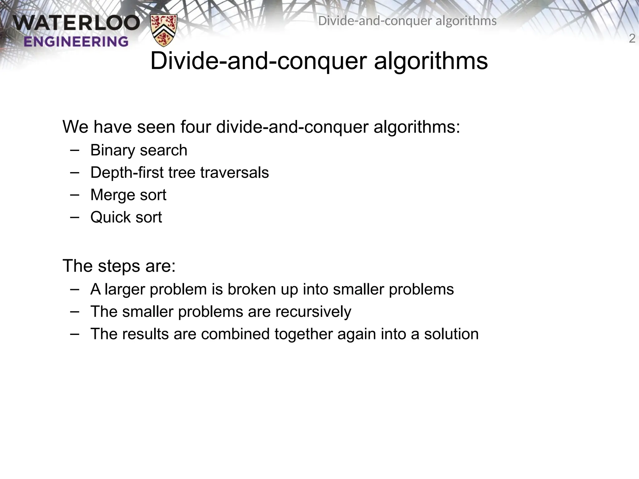 2
Divide-and-conquer algorithms
Divide-and-conquer algorithms
We have seen four divide-and-conquer algorithms:
– Binary search
– Depth-first tree traversals
– Merge sort
– Quick sort
The steps are:
– A larger problem is broken up into smaller problems
– The smaller problems are recursively
– The results are combined together again into a solution
 