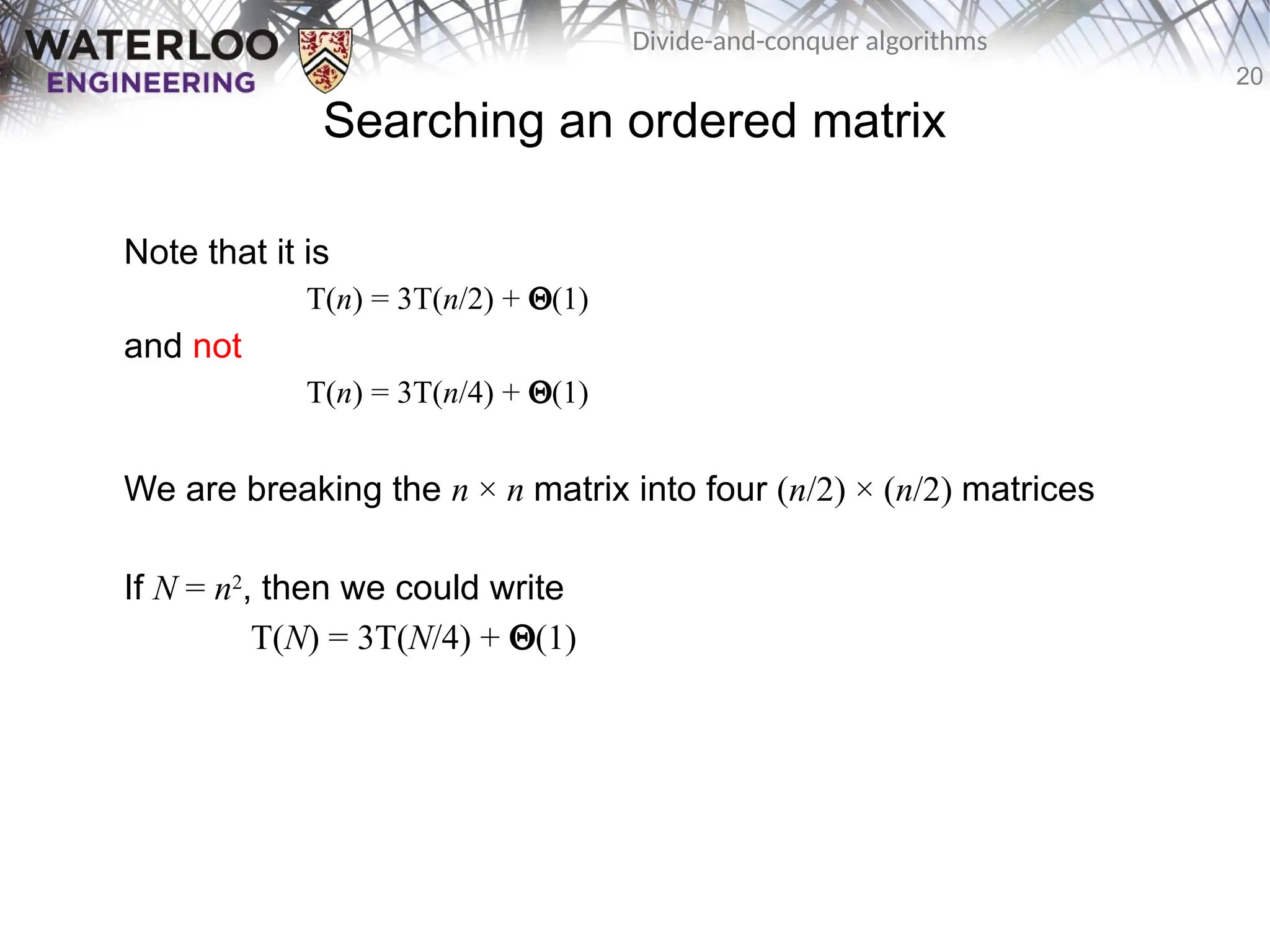 20
Divide-and-conquer algorithms
Searching an ordered matrix
Note that it is
T(n) = 3T(n/2) + Q(1)
and not
T(n) = 3T(n/4) + Q(1)
We are breaking the n × n matrix into four (n/2) × (n/2) matrices
If N = n2
, then we could write
T(N) = 3T(N/4) + Q(1)
 