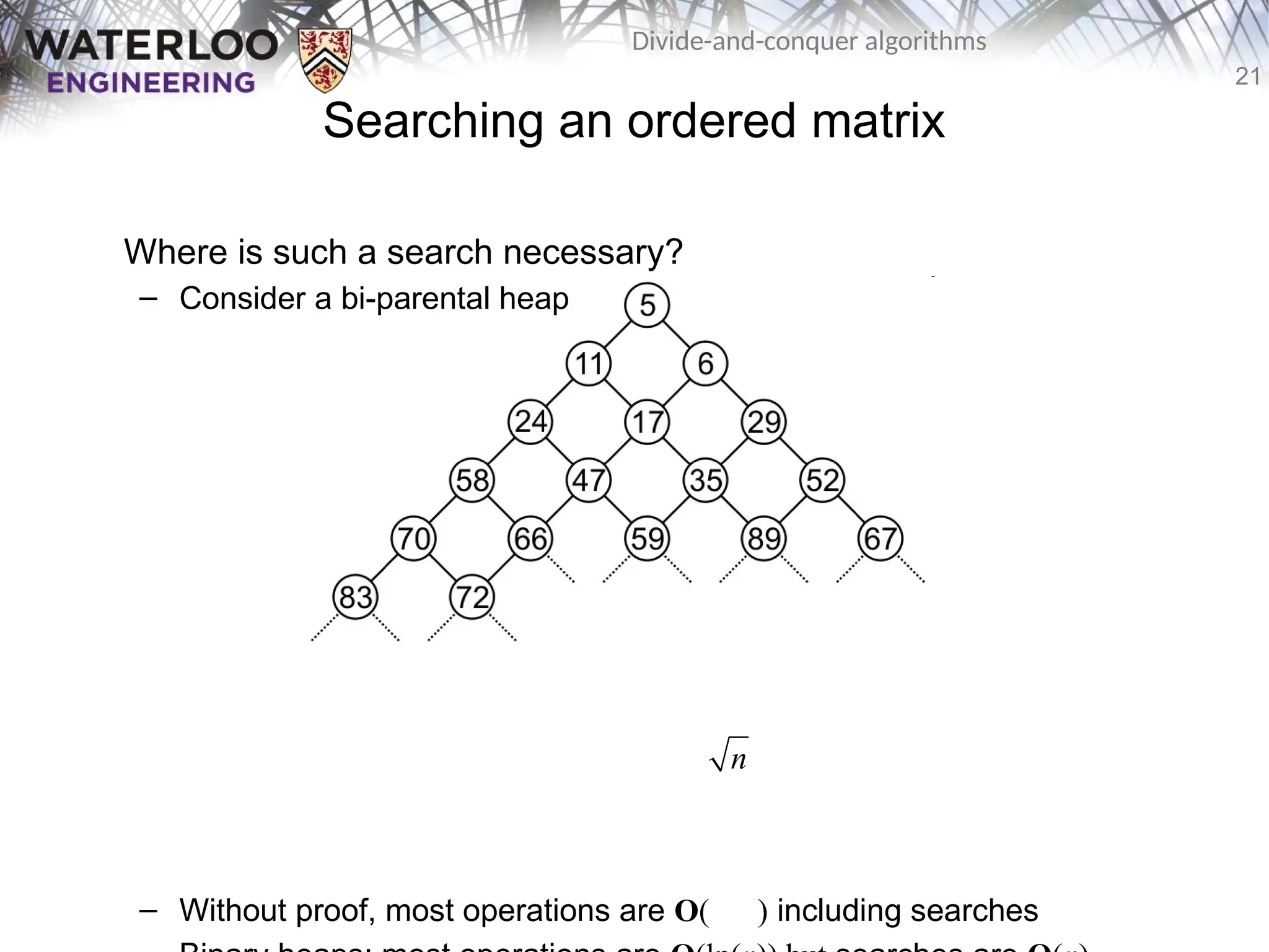 21
Divide-and-conquer algorithms
Searching an ordered matrix
Where is such a search necessary?
– Consider a bi-parental heap
– Without proof, most operations are O( ) including searches
n
 