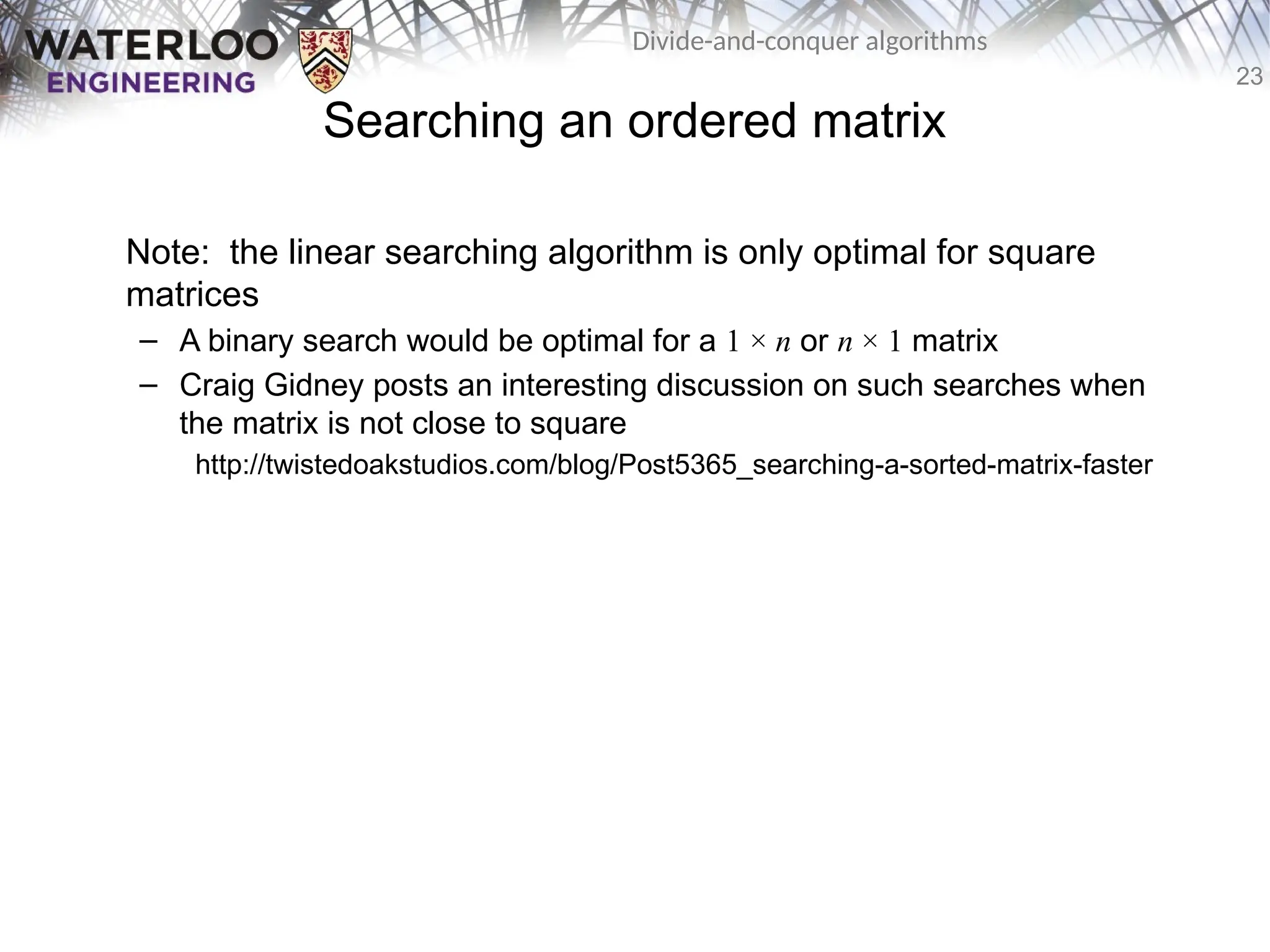 23
Divide-and-conquer algorithms
Searching an ordered matrix
Note: the linear searching algorithm is only optimal for square
matrices
– A binary search would be optimal for a 1 × n or n × 1 matrix
– Craig Gidney posts an interesting discussion on such searches when
the matrix is not close to square
http://twistedoakstudios.com/blog/Post5365_searching-a-sorted-matrix-faster
 