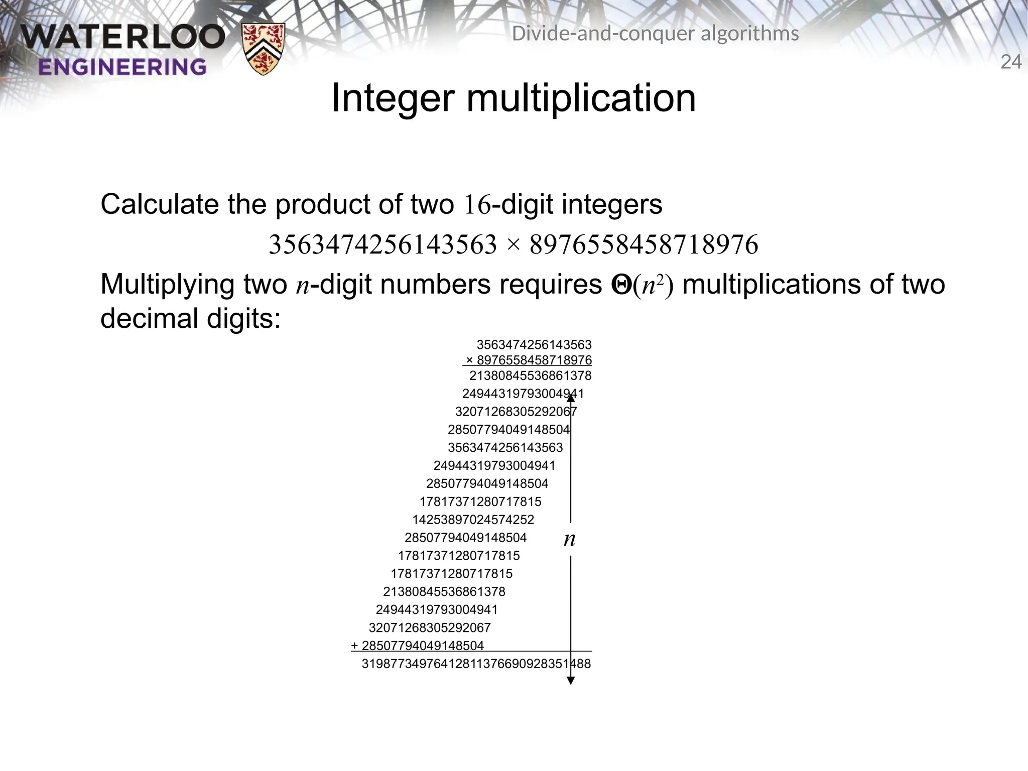 24
Divide-and-conquer algorithms
Integer multiplication
Calculate the product of two 16-digit integers
3563474256143563 × 8976558458718976
Multiplying two n-digit numbers requires Q(n2
) multiplications of two
decimal digits:
3563474256143563
× 8976558458718976
21380845536861378
24944319793004941
32071268305292067
28507794049148504
3563474256143563
24944319793004941
28507794049148504
17817371280717815
14253897024574252
28507794049148504
17817371280717815
17817371280717815
21380845536861378
24944319793004941
32071268305292067
+ 28507794049148504 .
31987734976412811376690928351488
n
 