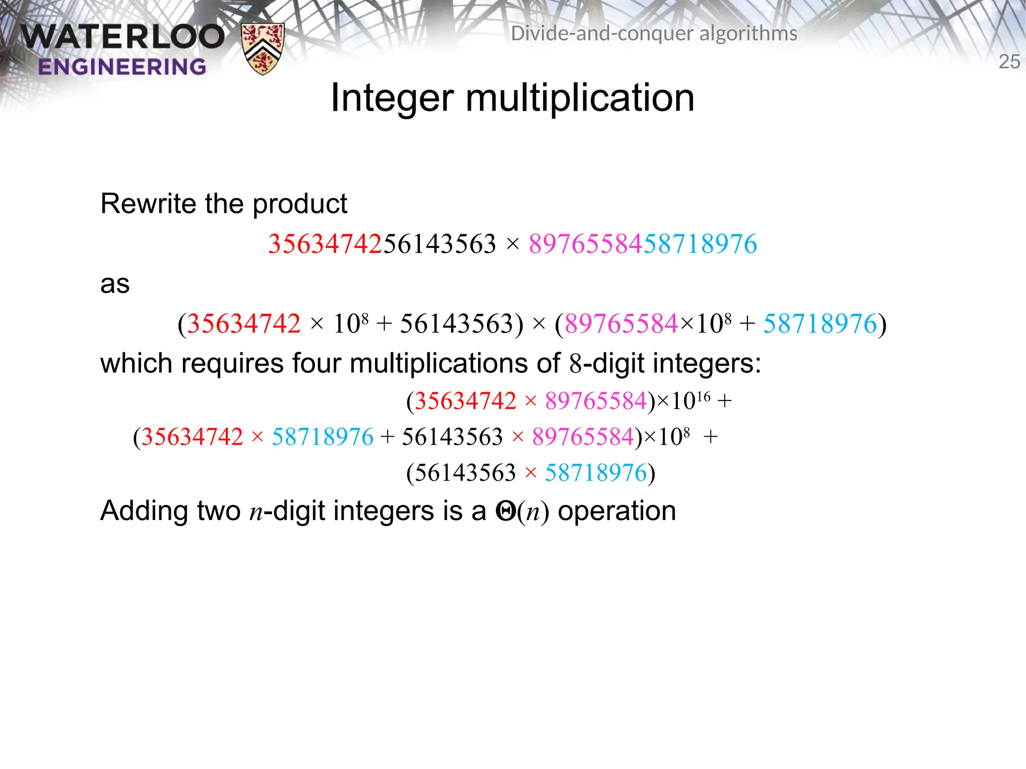 25
Divide-and-conquer algorithms
Integer multiplication
Rewrite the product
3563474256143563 × 8976558458718976
as
(35634742 × 108
+ 56143563) × (89765584×108
+ 58718976)
which requires four multiplications of 8-digit integers:
(35634742 × 89765584)×1016
+
(35634742 × 58718976 + 56143563 × 89765584)×108
+
(56143563 × 58718976)
Adding two n-digit integers is a Q(n) operation
 
