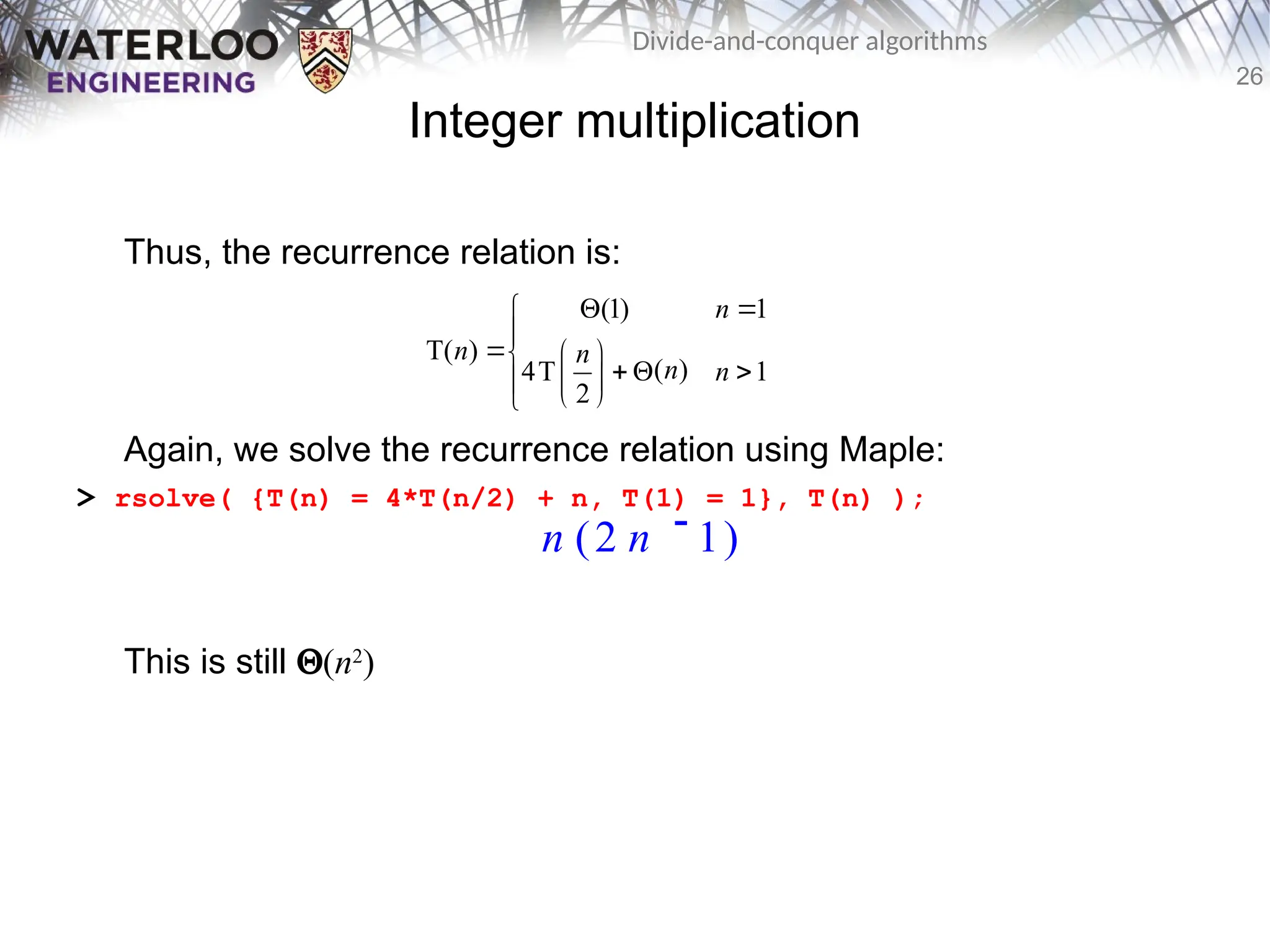 26
Divide-and-conquer algorithms
Integer multiplication
Thus, the recurrence relation is:
Again, we solve the recurrence relation using Maple:
> rsolve( {T(n) = 4*T(n/2) + n, T(1) = 1}, T(n) );
This is still Q(n2
)
(1) 1
T( )
( )
4T 1
2
n
n n
n n
 


  
  
 

 

n ( )

2 n 1
 