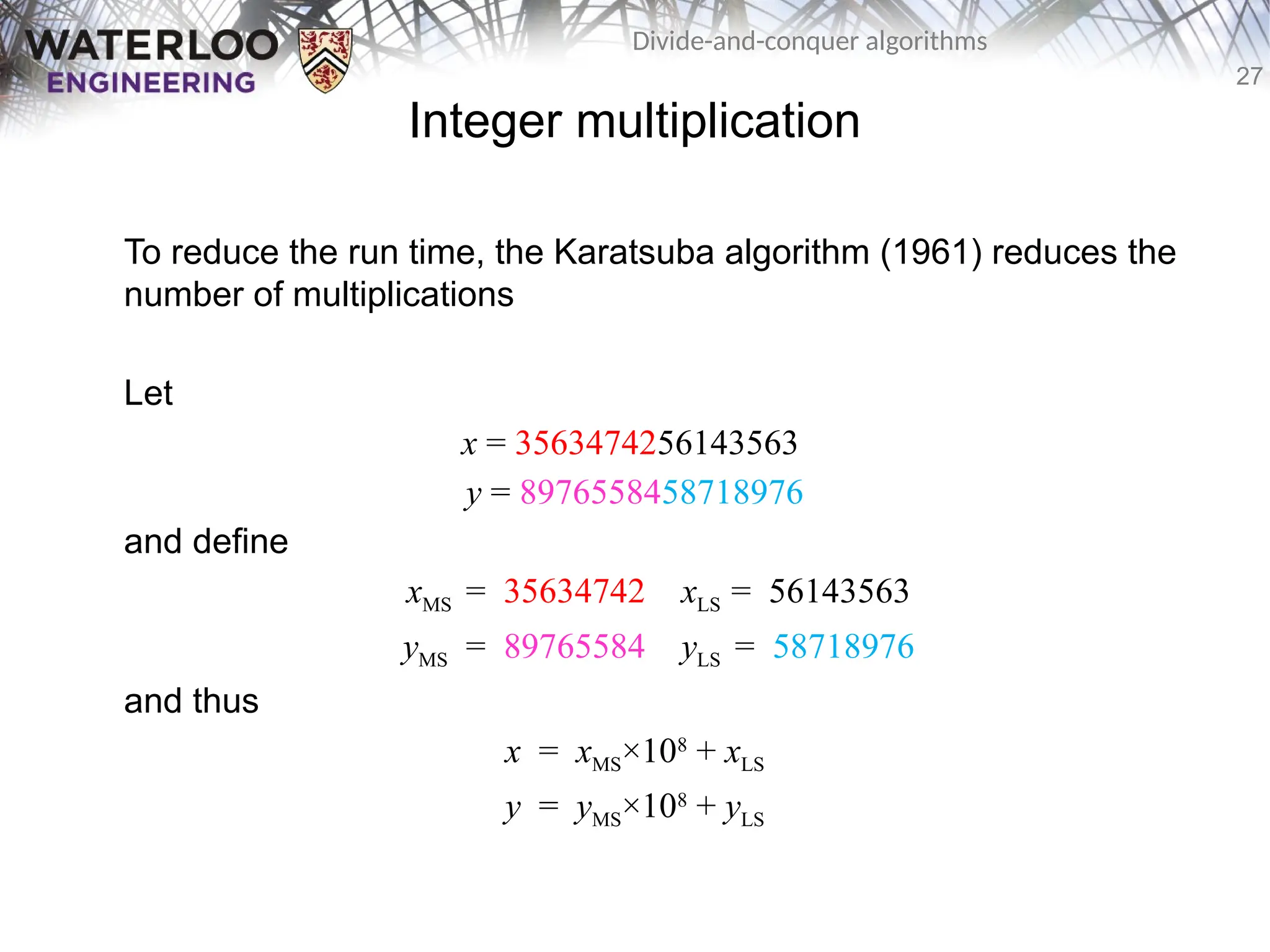 27
Divide-and-conquer algorithms
Integer multiplication
To reduce the run time, the Karatsuba algorithm (1961) reduces the
number of multiplications
Let
x = 3563474256143563
y = 8976558458718976
and define
xMS = 35634742 xLS = 56143563
yMS = 89765584 yLS = 58718976
and thus
x = xMS×108
+ xLS
y = yMS×108
+ yLS
 