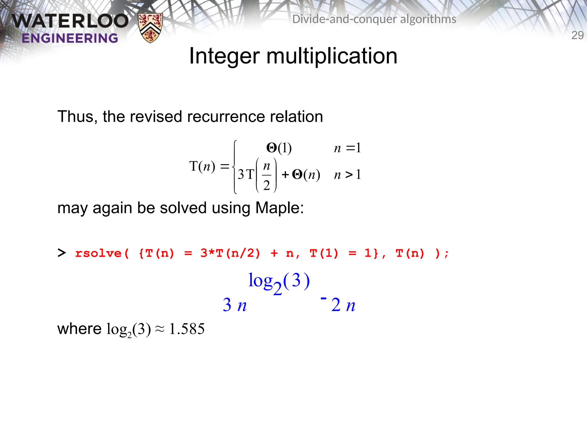 29
Divide-and-conquer algorithms
Integer multiplication
Thus, the revised recurrence relation
may again be solved using Maple:
> rsolve( {T(n) = 3*T(n/2) + n, T(1) = 1}, T(n) );
where log2(3) ≈ 1.585















1
)
(
2
T
3
1
)
1
(
)
T(
n
n
n
n
n
Θ
Θ

3 n
( )
log2 3
2 n
 