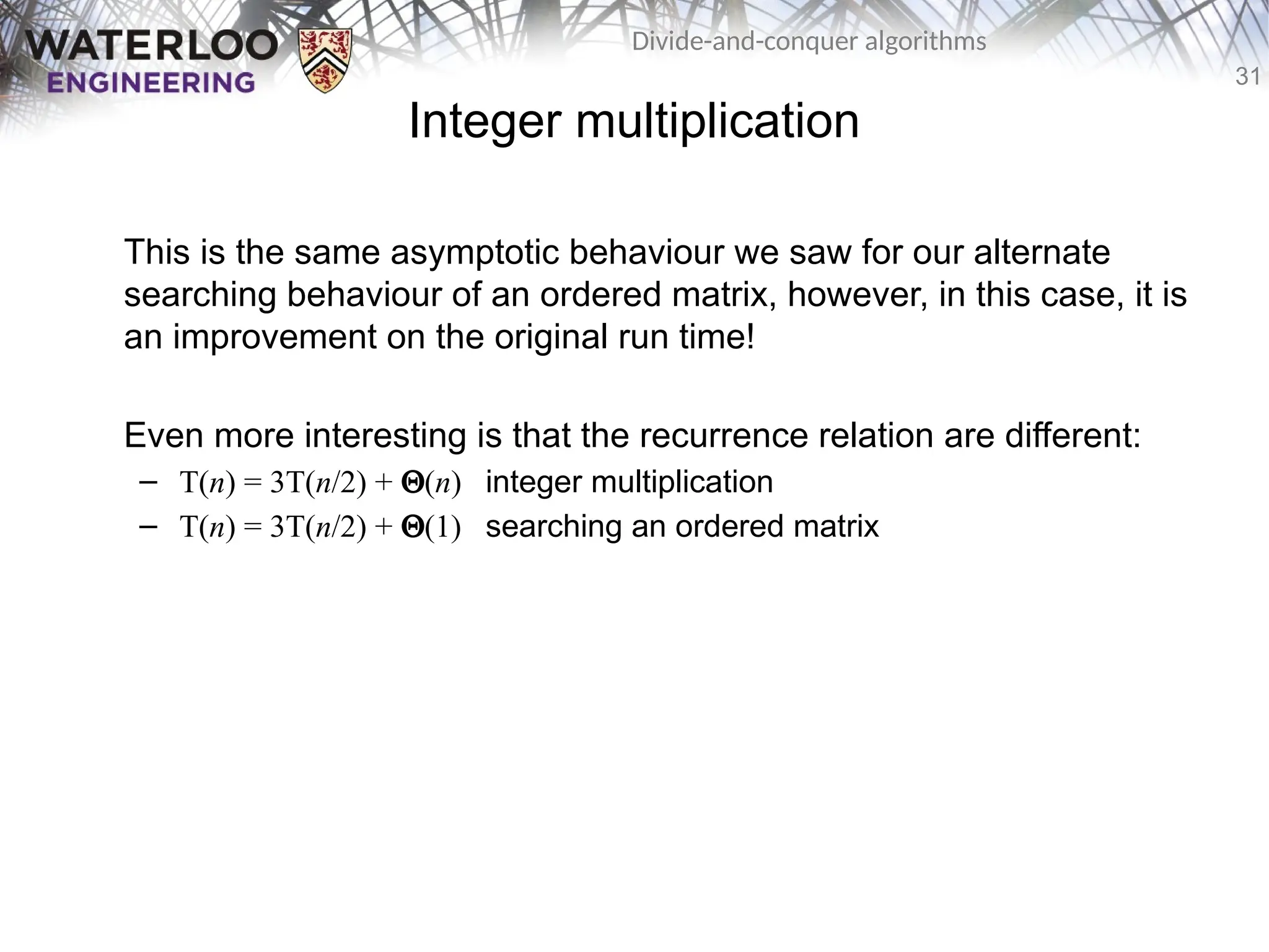 31
Divide-and-conquer algorithms
Integer multiplication
This is the same asymptotic behaviour we saw for our alternate
searching behaviour of an ordered matrix, however, in this case, it is
an improvement on the original run time!
Even more interesting is that the recurrence relation are different:
– T(n) = 3T(n/2) + Q(n) integer multiplication
– T(n) = 3T(n/2) + Q(1) searching an ordered matrix
 