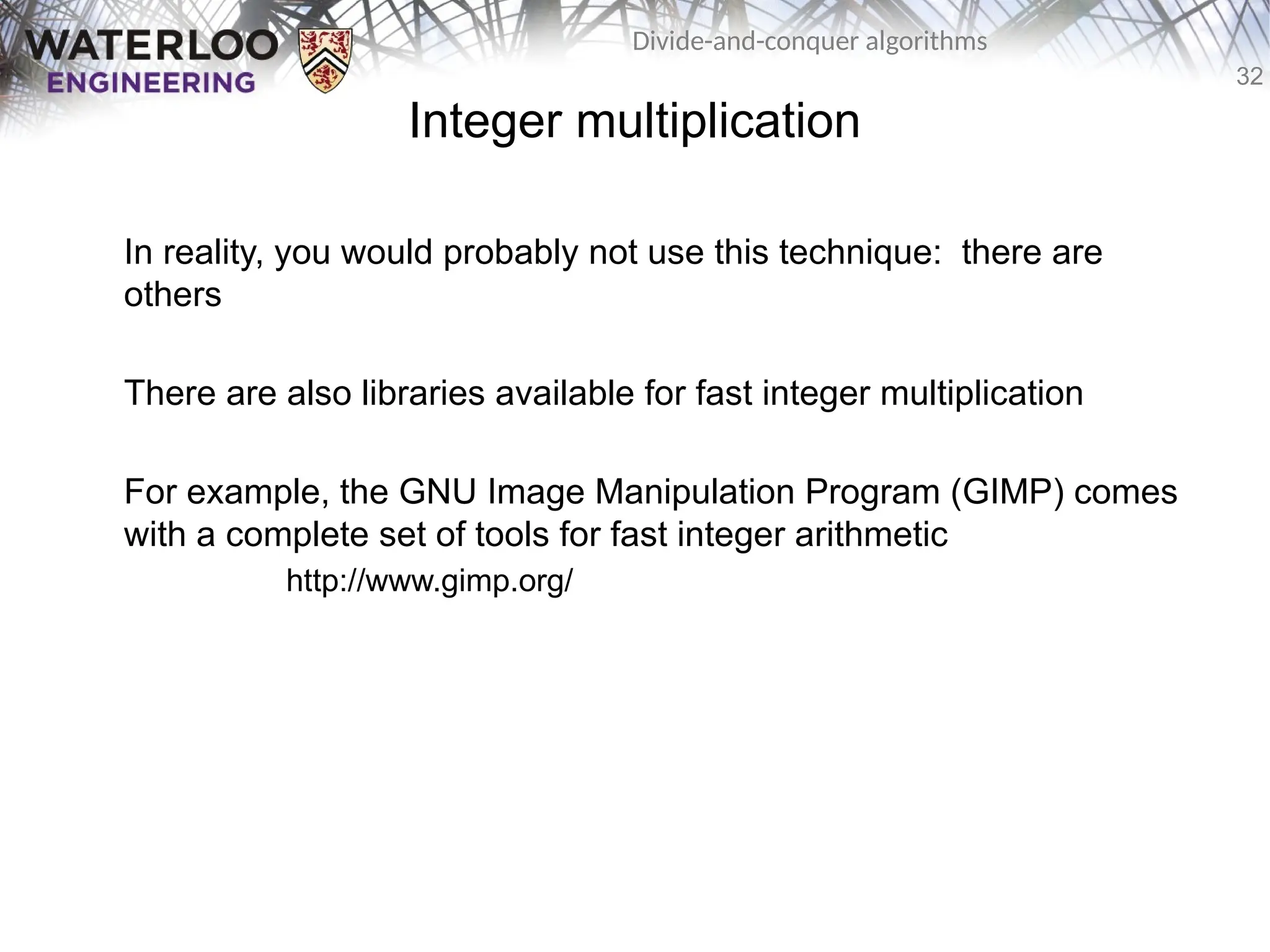 32
Divide-and-conquer algorithms
Integer multiplication
In reality, you would probably not use this technique: there are
others
There are also libraries available for fast integer multiplication
For example, the GNU Image Manipulation Program (GIMP) comes
with a complete set of tools for fast integer arithmetic
http://www.gimp.org/
 
