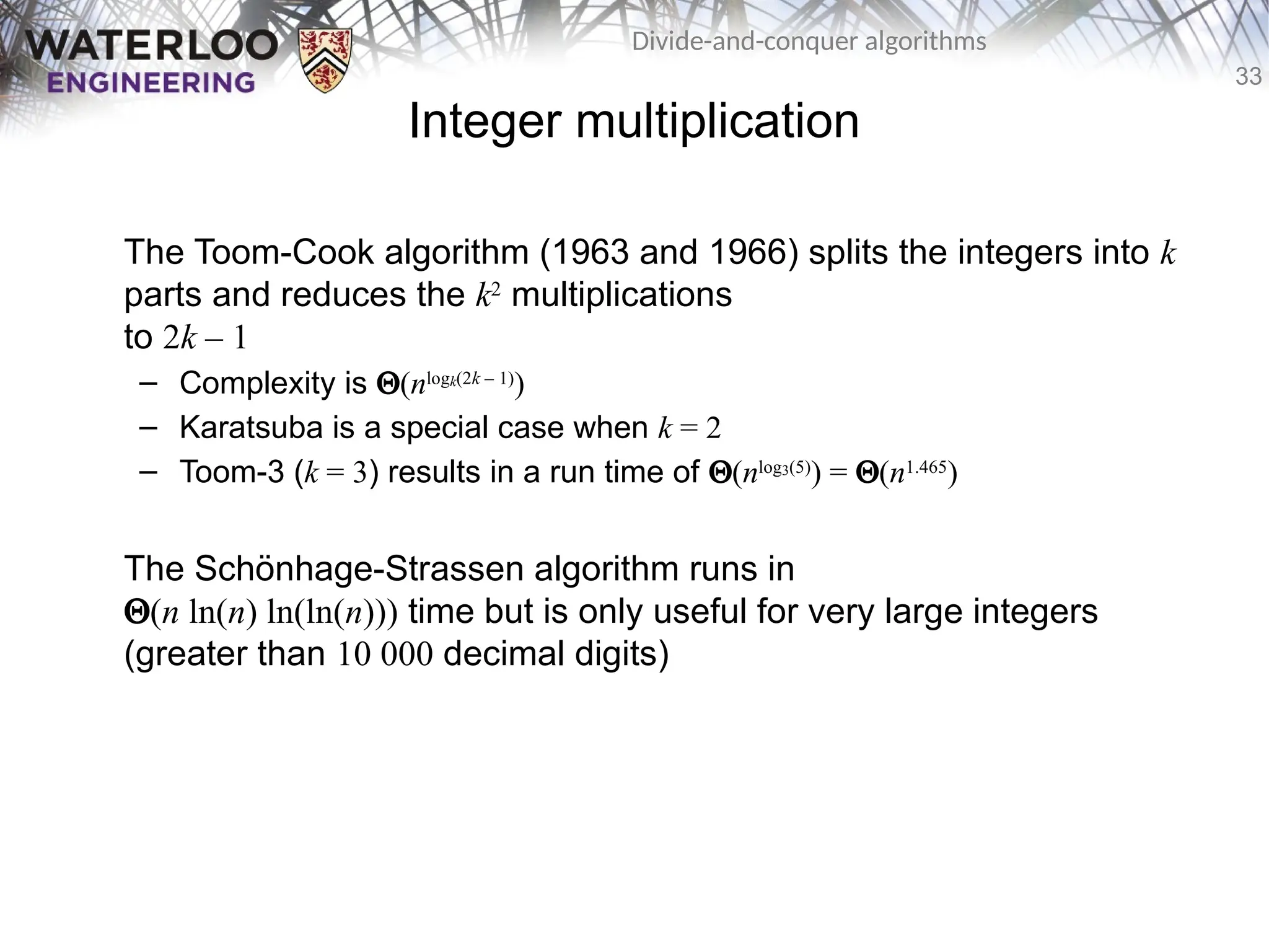 33
Divide-and-conquer algorithms
Integer multiplication
The Toom-Cook algorithm (1963 and 1966) splits the integers into k
parts and reduces the k2
multiplications
to 2k – 1
– Complexity is Q(nlogk(2k – 1)
)
– Karatsuba is a special case when k = 2
– Toom-3 (k = 3) results in a run time of Q(nlog3(5)
) = Q(n1.465
)
The Schönhage-Strassen algorithm runs in
Q(n ln(n) ln(ln(n))) time but is only useful for very large integers
(greater than 10 000 decimal digits)
 