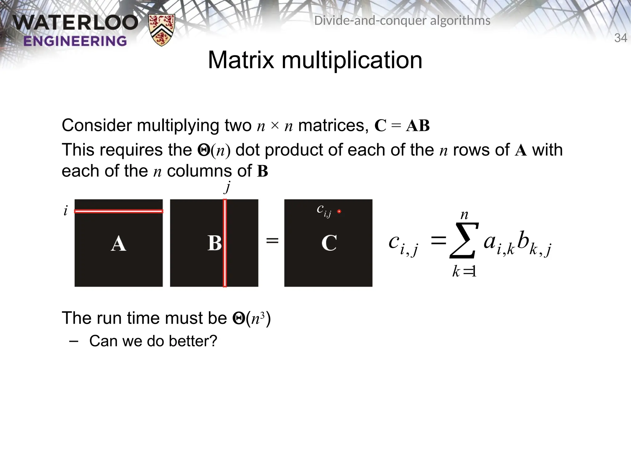 34
Divide-and-conquer algorithms
Matrix multiplication
Consider multiplying two n × n matrices, C = AB
This requires the Q(n) dot product of each of the n rows of A with
each of the n columns of B
The run time must be Q(n3
)
– Can we do better?



n
k
j
k
k
i
j
i b
a
c
1
,
,
,
i
j
ci,j
 