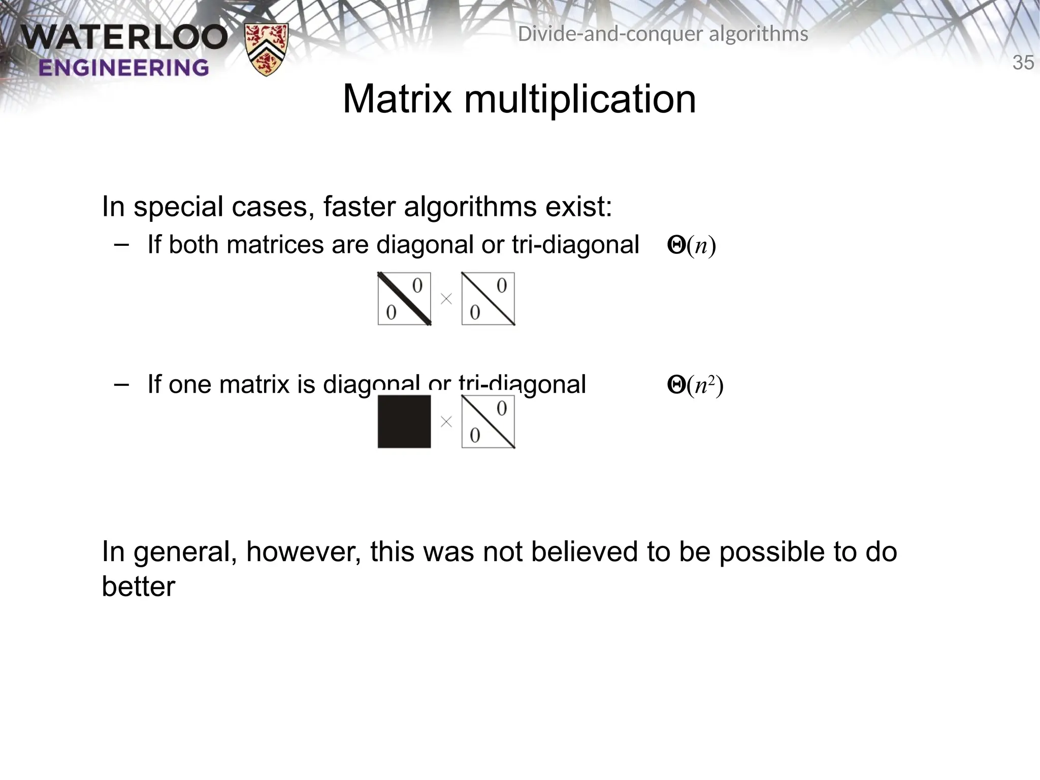 35
Divide-and-conquer algorithms
In special cases, faster algorithms exist:
– If both matrices are diagonal or tri-diagonal Q(n)
– If one matrix is diagonal or tri-diagonal Q(n2
)
In general, however, this was not believed to be possible to do
better
Matrix multiplication
 