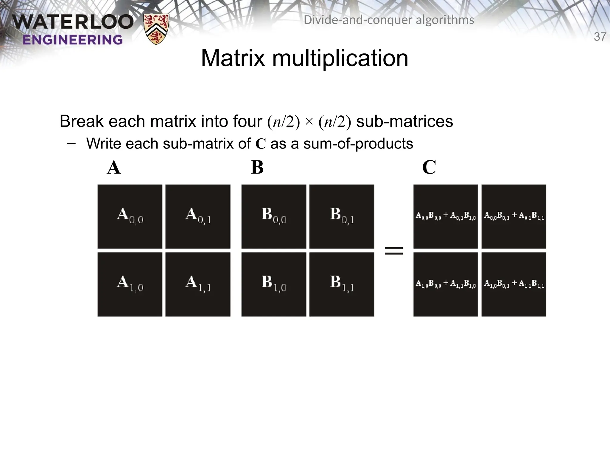 37
Divide-and-conquer algorithms
Matrix multiplication
Break each matrix into four (n/2) × (n/2) sub-matrices
– Write each sub-matrix of C as a sum-of-products
A B C
 
