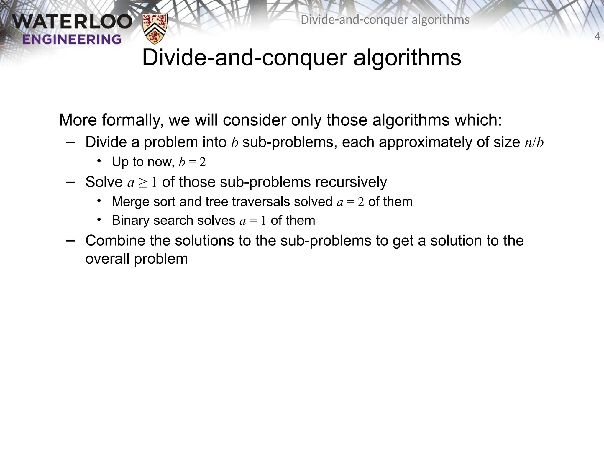 4
Divide-and-conquer algorithms
Divide-and-conquer algorithms
More formally, we will consider only those algorithms which:
– Divide a problem into b sub-problems, each approximately of size n/b
• Up to now, b = 2
– Solve a ≥ 1 of those sub-problems recursively
• Merge sort and tree traversals solved a = 2 of them
• Binary search solves a = 1 of them
– Combine the solutions to the sub-problems to get a solution to the
overall problem
 