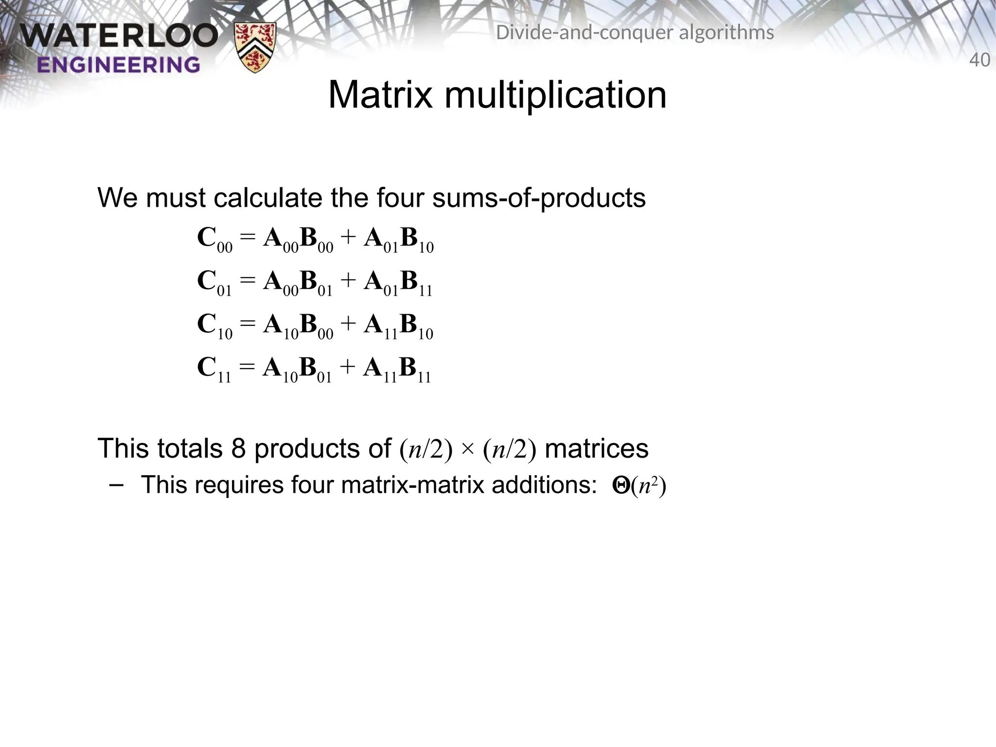 40
Divide-and-conquer algorithms
Matrix multiplication
We must calculate the four sums-of-products
C00 = A00B00 + A01B10
C01 = A00B01 + A01B11
C10 = A10B00 + A11B10
C11 = A10B01 + A11B11
This totals 8 products of (n/2) × (n/2) matrices
– This requires four matrix-matrix additions: Q(n2
)
 