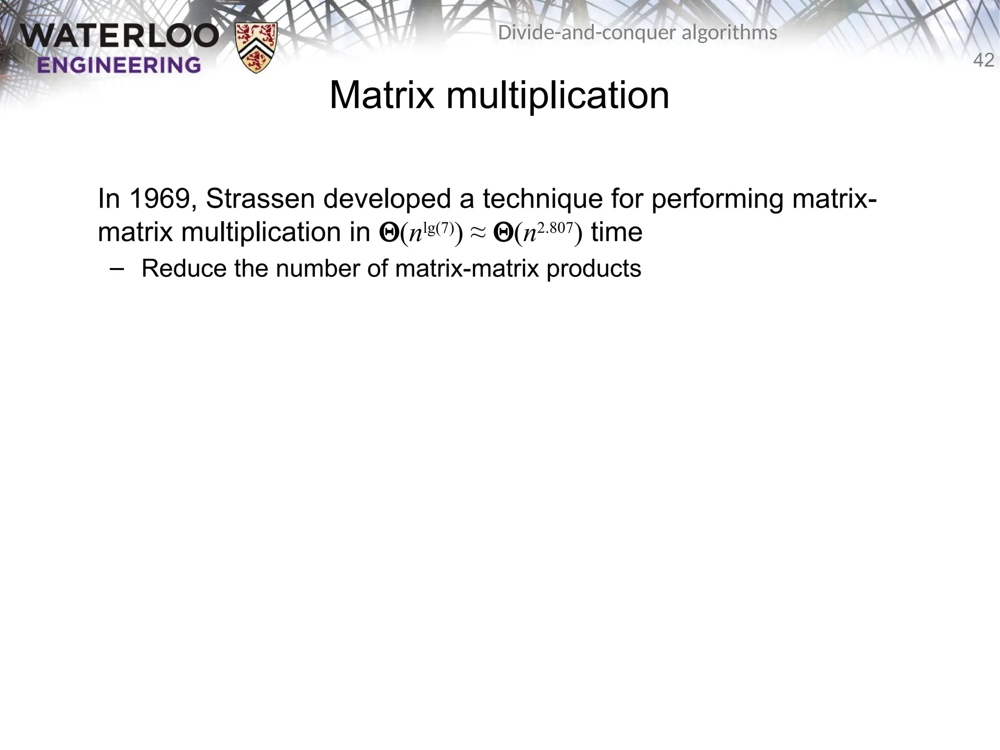 42
Divide-and-conquer algorithms
Matrix multiplication
In 1969, Strassen developed a technique for performing matrix-
matrix multiplication in Q(nlg(7)
) ≈ Q(n2.807
) time
– Reduce the number of matrix-matrix products
 