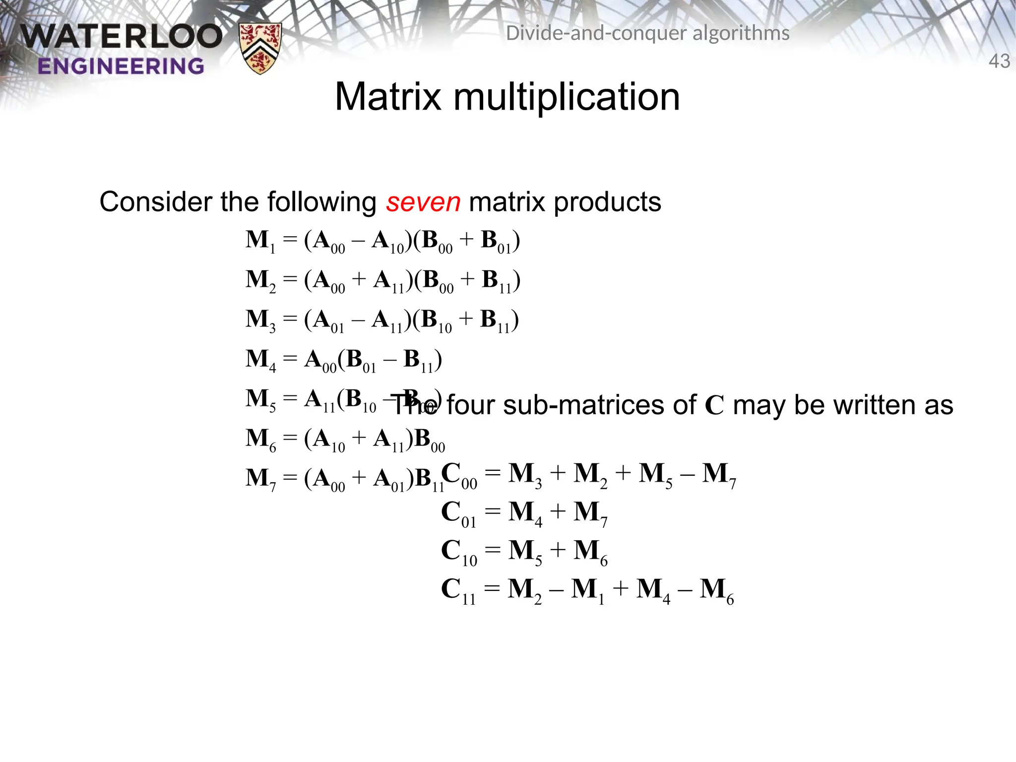 43
Divide-and-conquer algorithms
Matrix multiplication
Consider the following seven matrix products
M1 = (A00 – A10)(B00 + B01)
M2 = (A00 + A11)(B00 + B11)
M3 = (A01 – A11)(B10 + B11)
M4 = A00(B01 – B11)
M5 = A11(B10 – B00)
M6 = (A10 + A11)B00
M7 = (A00 + A01)B11
The four sub-matrices of C may be written as
C00 = M3 + M2 + M5 – M7
C01 = M4 + M7
C10 = M5 + M6
C11 = M2 – M1 + M4 – M6
 