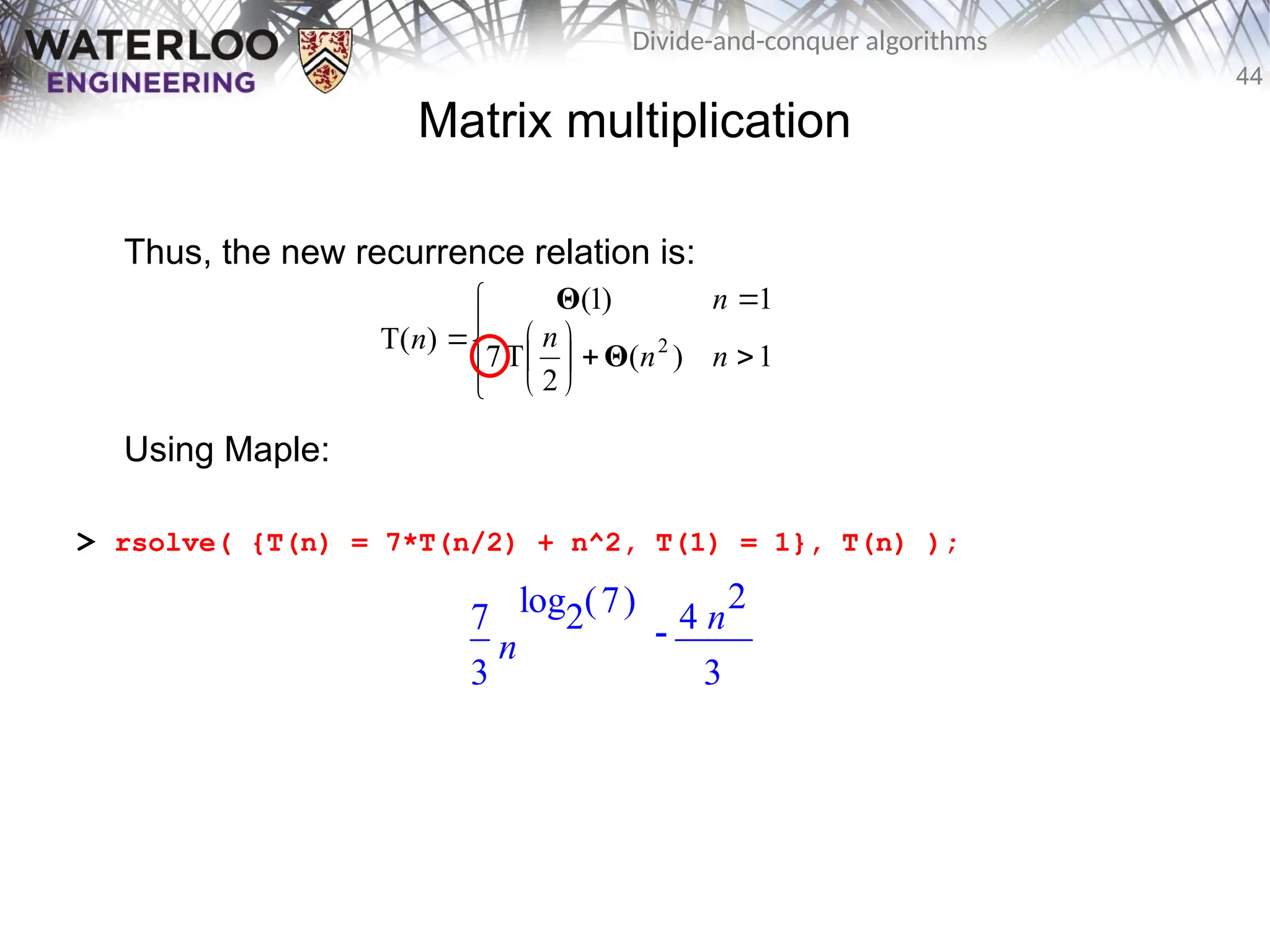 44
Divide-and-conquer algorithms
Matrix multiplication
Thus, the new recurrence relation is:
Using Maple:
> rsolve( {T(n) = 7*T(n/2) + n^2, T(1) = 1}, T(n) );















1
)
(
2
T
7
1
)
1
(
)
T( 2
n
n
n
n
n
Θ
Θ

7
3
n
( )
log2 7 4 n
2
3
 