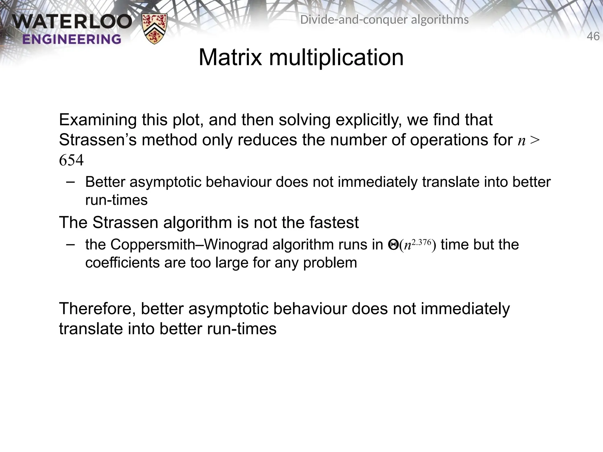 46
Divide-and-conquer algorithms
Matrix multiplication
Examining this plot, and then solving explicitly, we find that
Strassen’s method only reduces the number of operations for n >
654
– Better asymptotic behaviour does not immediately translate into better
run-times
The Strassen algorithm is not the fastest
– the Coppersmith–Winograd algorithm runs in Q(n2.376
) time but the
coefficients are too large for any problem
Therefore, better asymptotic behaviour does not immediately
translate into better run-times
 